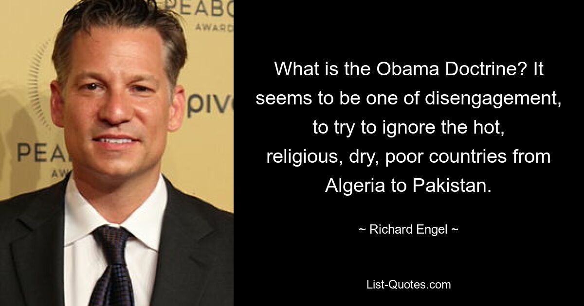 What is the Obama Doctrine? It seems to be one of disengagement, to try to ignore the hot, religious, dry, poor countries from Algeria to Pakistan. — © Richard Engel