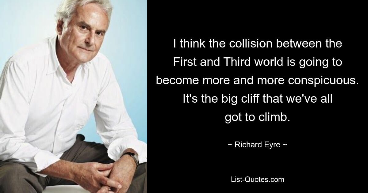 I think the collision between the First and Third world is going to become more and more conspicuous. It's the big cliff that we've all got to climb. — © Richard Eyre