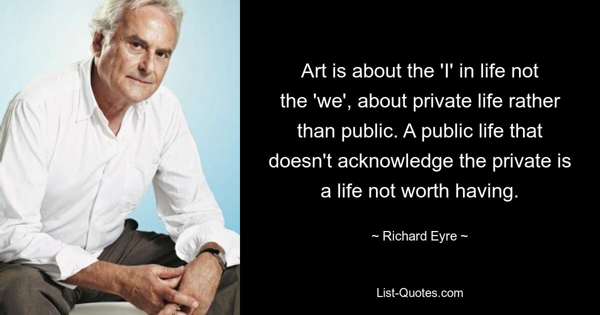 In der Kunst geht es um das „Ich“ im Leben, nicht um das „Wir“, um das Privatleben und nicht um das öffentliche Leben. Ein öffentliches Leben, das das Private nicht anerkennt, ist ein Leben, das sich nicht lohnt. — © Richard Eyre 