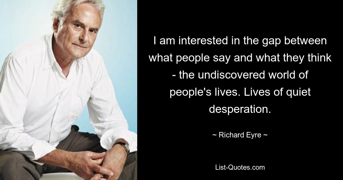 I am interested in the gap between what people say and what they think - the undiscovered world of people's lives. Lives of quiet desperation. — © Richard Eyre