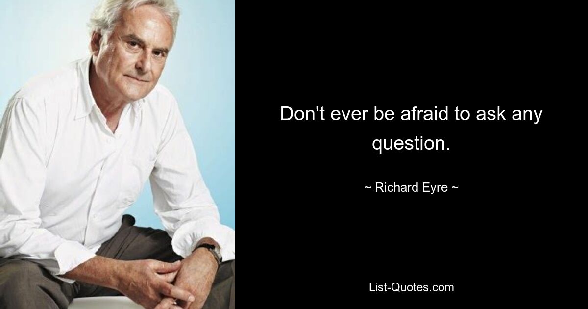 Don't ever be afraid to ask any question. — © Richard Eyre