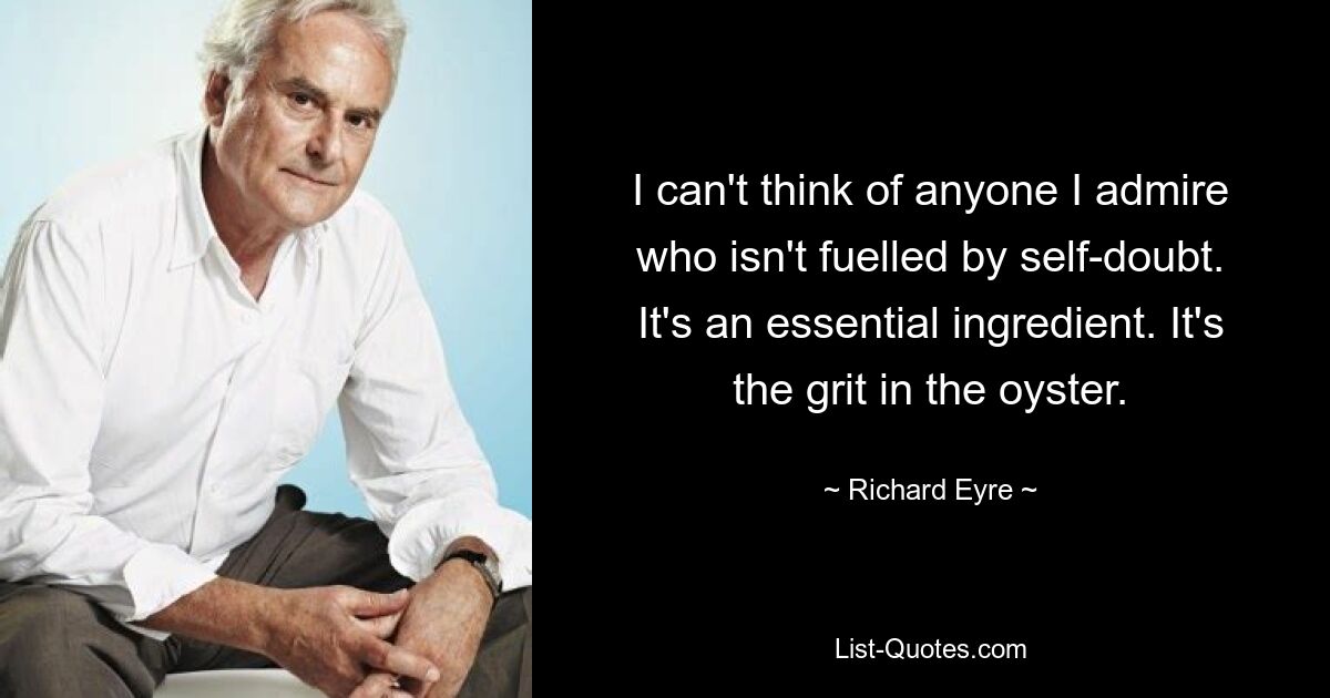 I can't think of anyone I admire who isn't fuelled by self-doubt. It's an essential ingredient. It's the grit in the oyster. — © Richard Eyre