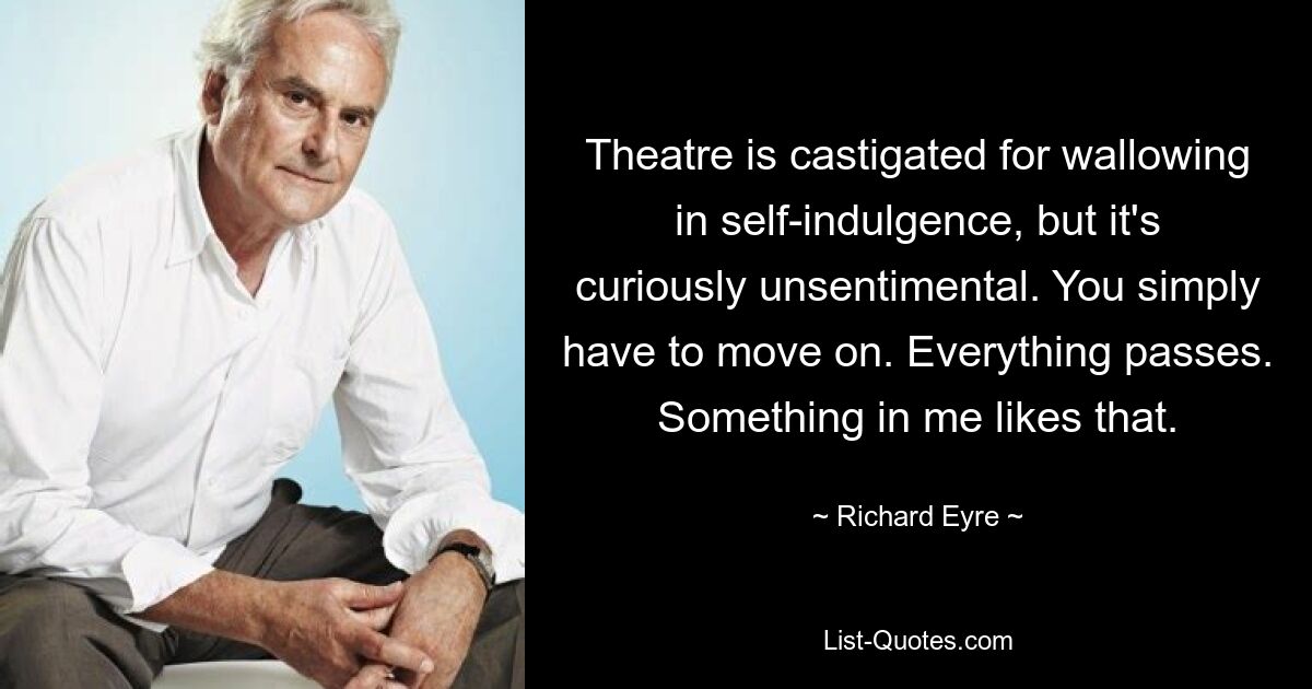 Theatre is castigated for wallowing in self-indulgence, but it's curiously unsentimental. You simply have to move on. Everything passes. Something in me likes that. — © Richard Eyre