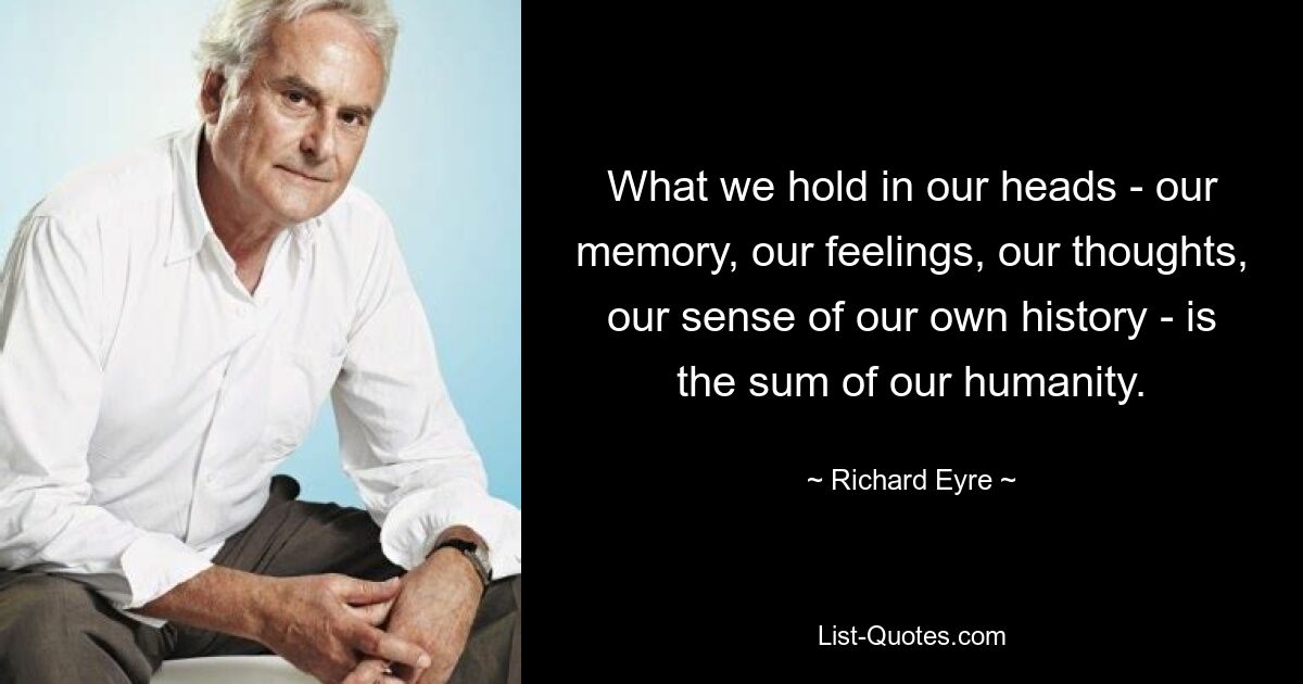 What we hold in our heads - our memory, our feelings, our thoughts, our sense of our own history - is the sum of our humanity. — © Richard Eyre