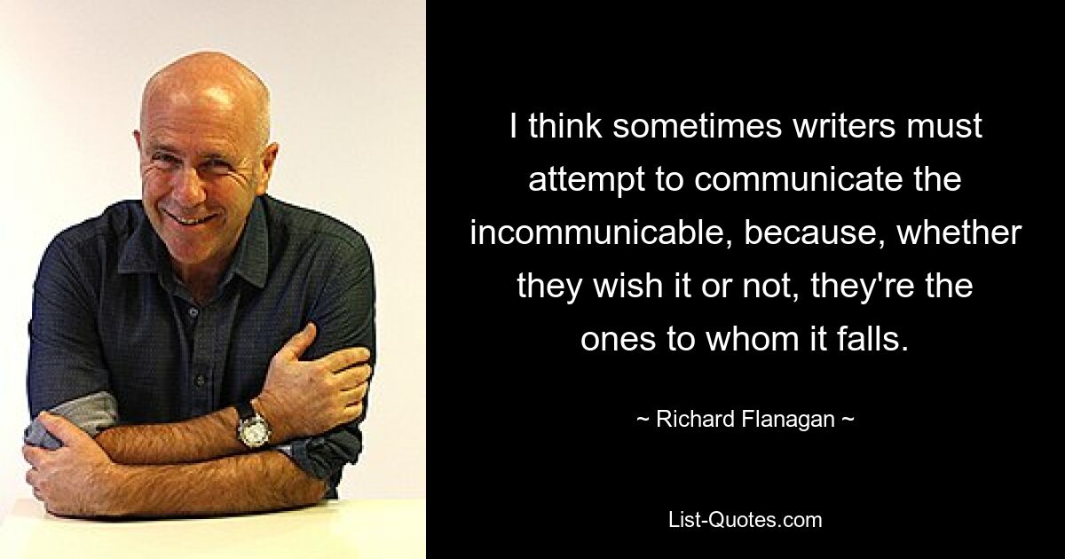 I think sometimes writers must attempt to communicate the incommunicable, because, whether they wish it or not, they're the ones to whom it falls. — © Richard Flanagan