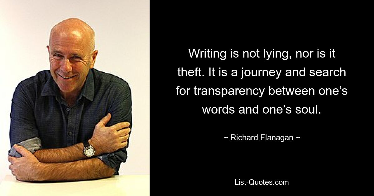 Writing is not lying, nor is it theft. It is a journey and search for transparency between one’s words and one’s soul. — © Richard Flanagan