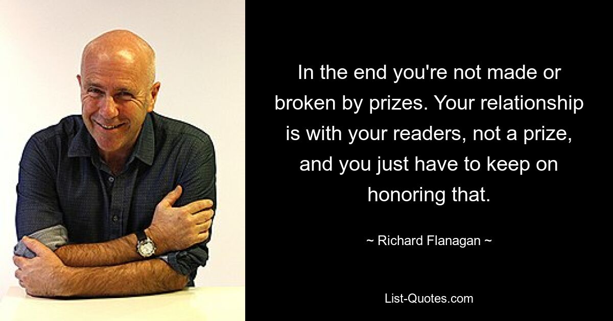 In the end you're not made or broken by prizes. Your relationship is with your readers, not a prize, and you just have to keep on honoring that. — © Richard Flanagan