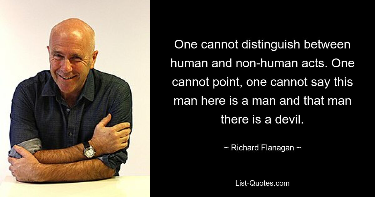 One cannot distinguish between human and non-human acts. One cannot point, one cannot say this man here is a man and that man there is a devil. — © Richard Flanagan