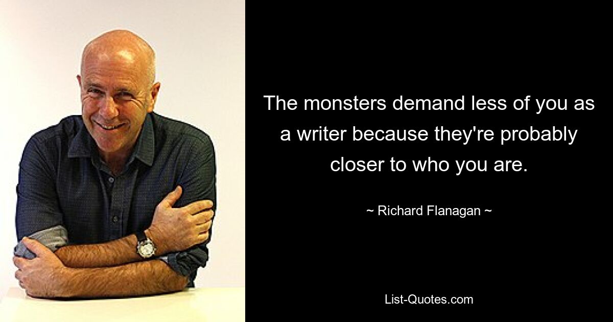 The monsters demand less of you as a writer because they're probably closer to who you are. — © Richard Flanagan