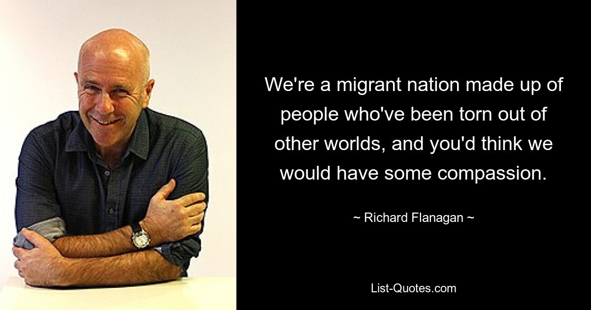 We're a migrant nation made up of people who've been torn out of other worlds, and you'd think we would have some compassion. — © Richard Flanagan