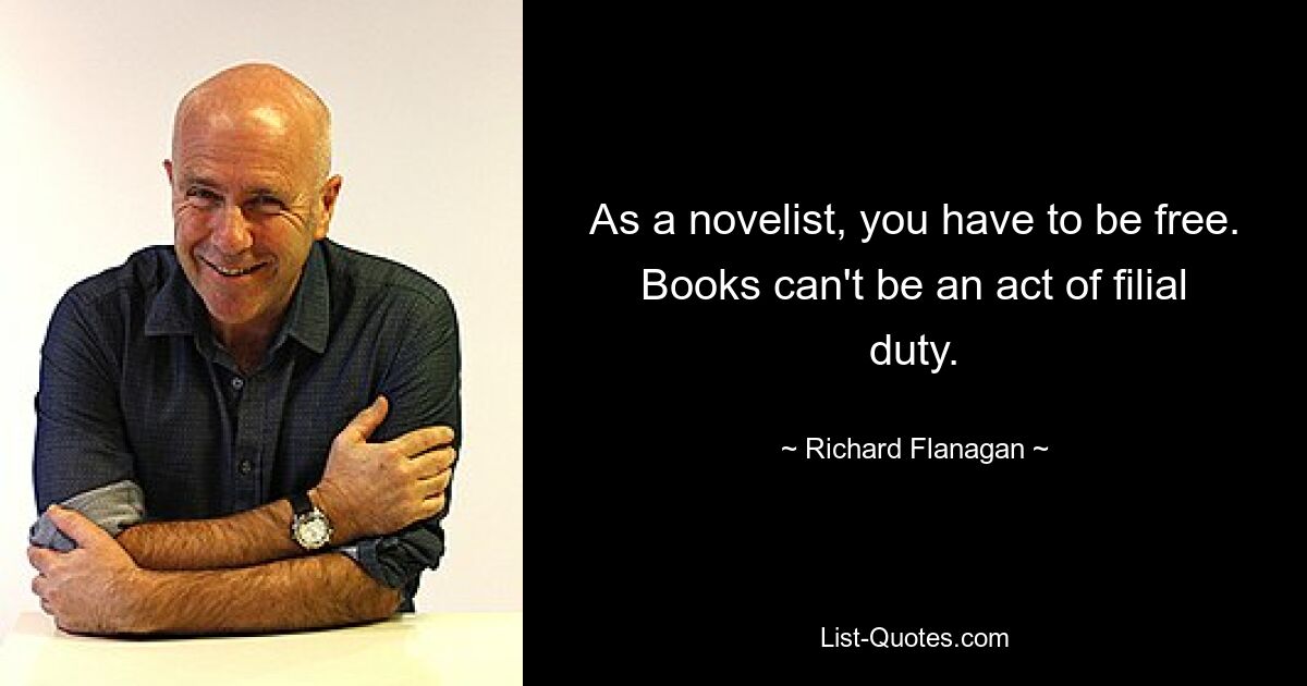 As a novelist, you have to be free. Books can't be an act of filial duty. — © Richard Flanagan