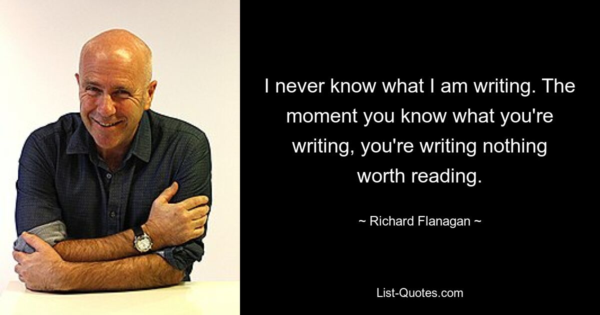 I never know what I am writing. The moment you know what you're writing, you're writing nothing worth reading. — © Richard Flanagan