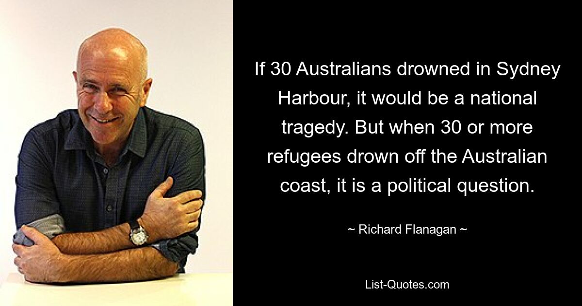 If 30 Australians drowned in Sydney Harbour, it would be a national tragedy. But when 30 or more refugees drown off the Australian coast, it is a political question. — © Richard Flanagan