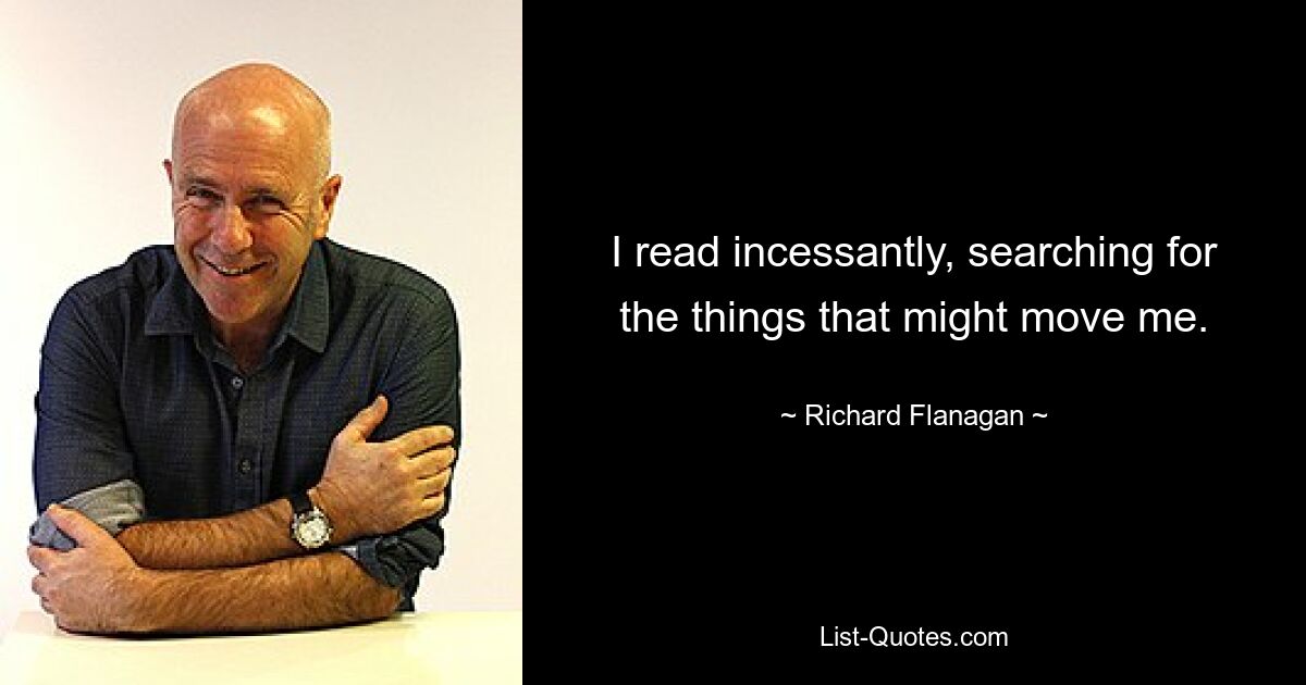 I read incessantly, searching for the things that might move me. — © Richard Flanagan