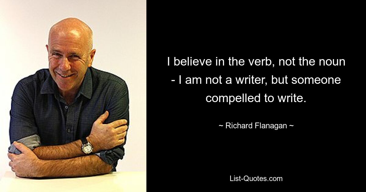 I believe in the verb, not the noun - I am not a writer, but someone compelled to write. — © Richard Flanagan