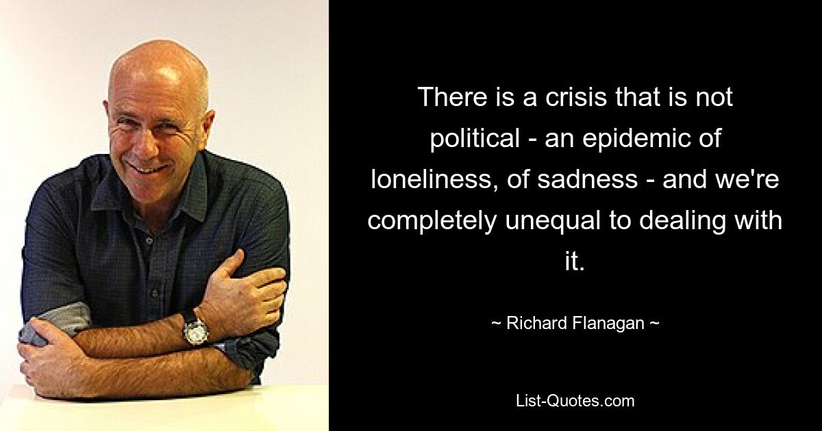 There is a crisis that is not political - an epidemic of loneliness, of sadness - and we're completely unequal to dealing with it. — © Richard Flanagan