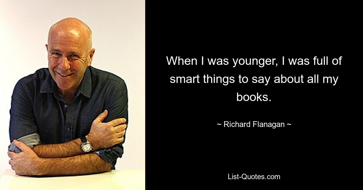 When I was younger, I was full of smart things to say about all my books. — © Richard Flanagan