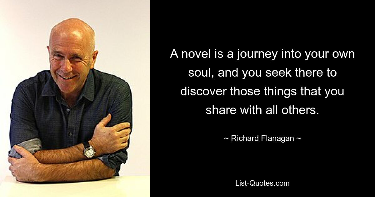 A novel is a journey into your own soul, and you seek there to discover those things that you share with all others. — © Richard Flanagan