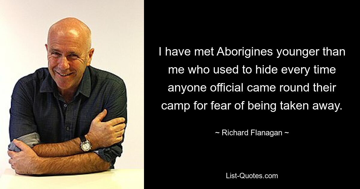 I have met Aborigines younger than me who used to hide every time anyone official came round their camp for fear of being taken away. — © Richard Flanagan