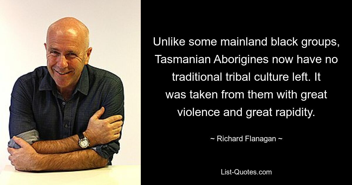 Unlike some mainland black groups, Tasmanian Aborigines now have no traditional tribal culture left. It was taken from them with great violence and great rapidity. — © Richard Flanagan