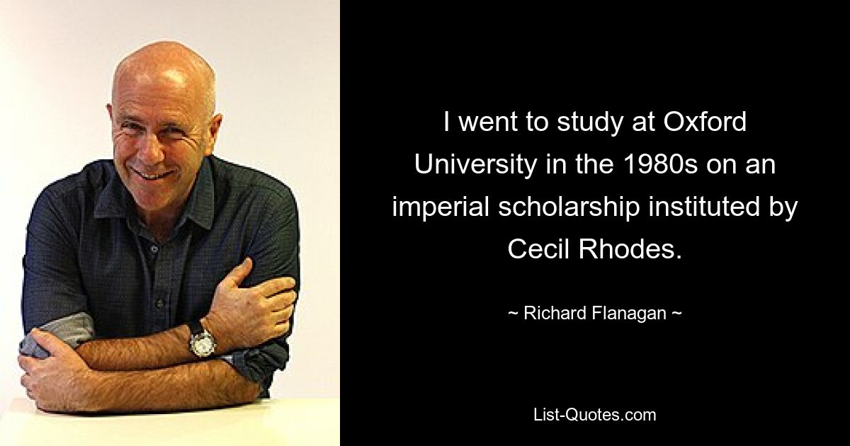 I went to study at Oxford University in the 1980s on an imperial scholarship instituted by Cecil Rhodes. — © Richard Flanagan