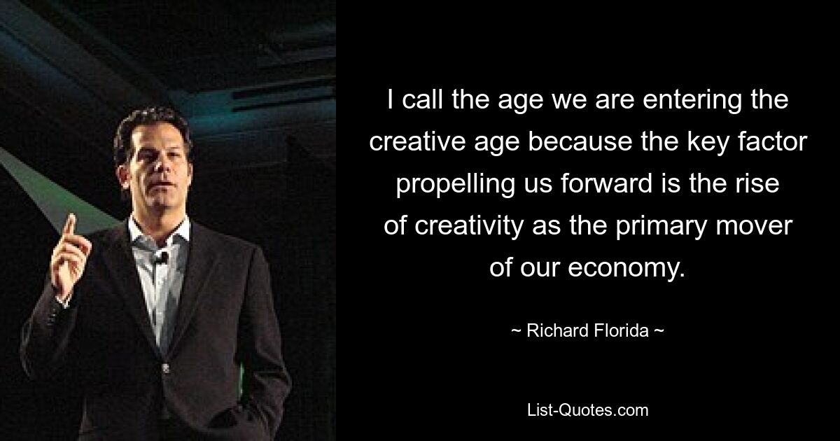 I call the age we are entering the creative age because the key factor propelling us forward is the rise of creativity as the primary mover of our economy. — © Richard Florida