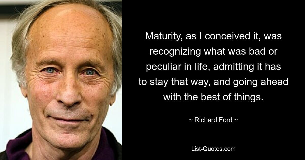 Maturity, as I conceived it, was recognizing what was bad or peculiar in life, admitting it has to stay that way, and going ahead with the best of things. — © Richard Ford