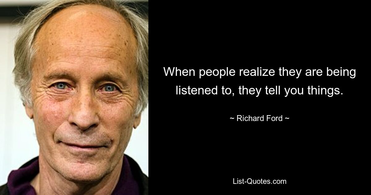 When people realize they are being listened to, they tell you things. — © Richard Ford