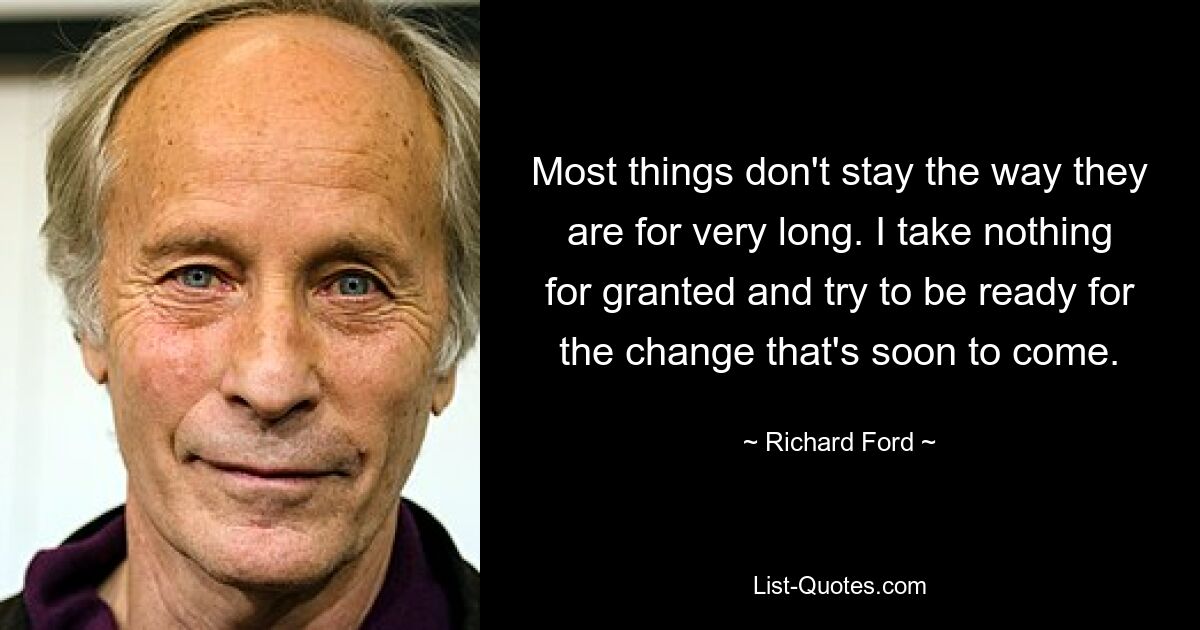 Most things don't stay the way they are for very long. I take nothing for granted and try to be ready for the change that's soon to come. — © Richard Ford