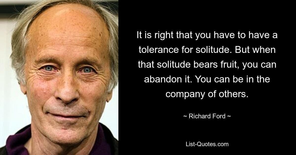 It is right that you have to have a tolerance for solitude. But when that solitude bears fruit, you can abandon it. You can be in the company of others. — © Richard Ford