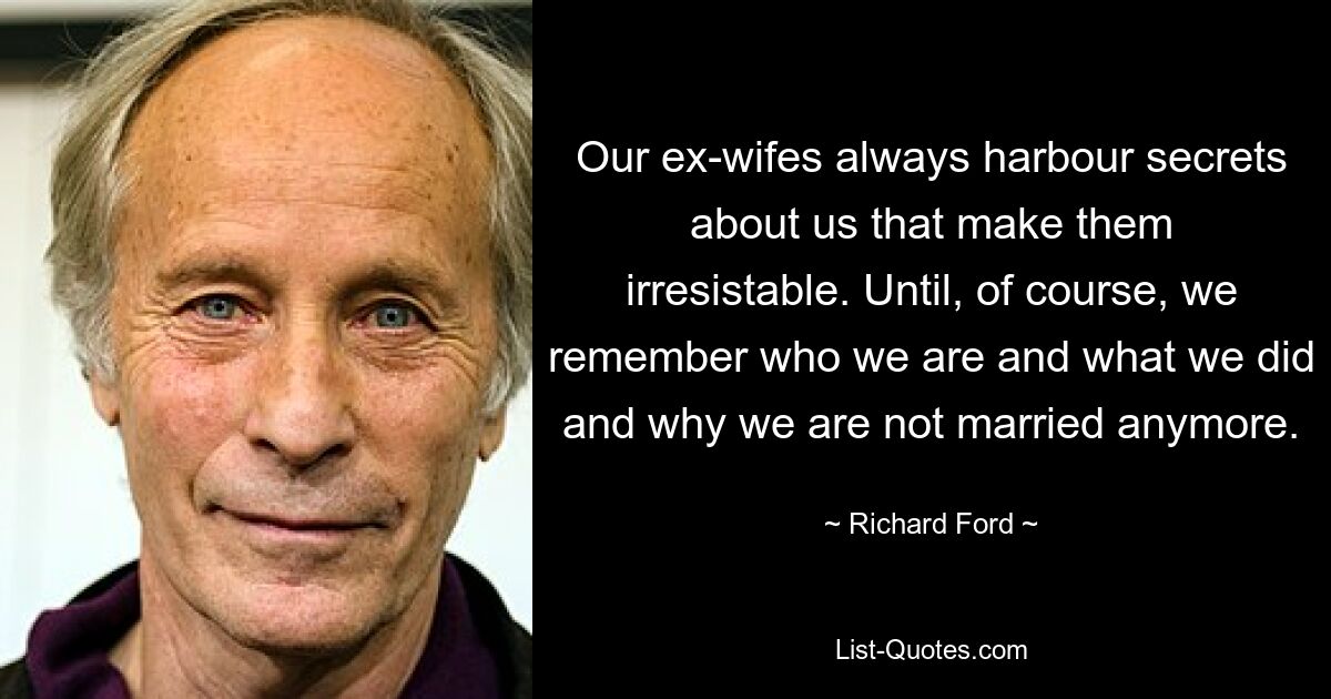 Our ex-wifes always harbour secrets about us that make them irresistable. Until, of course, we remember who we are and what we did and why we are not married anymore. — © Richard Ford