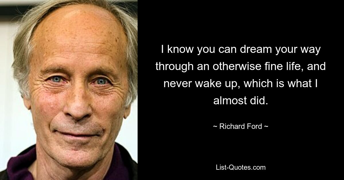 I know you can dream your way through an otherwise fine life, and never wake up, which is what I almost did. — © Richard Ford