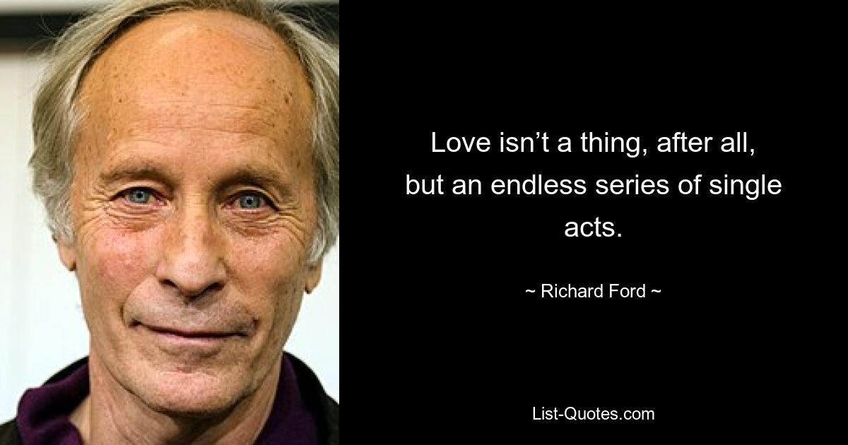 Love isn’t a thing, after all, but an endless series of single acts. — © Richard Ford