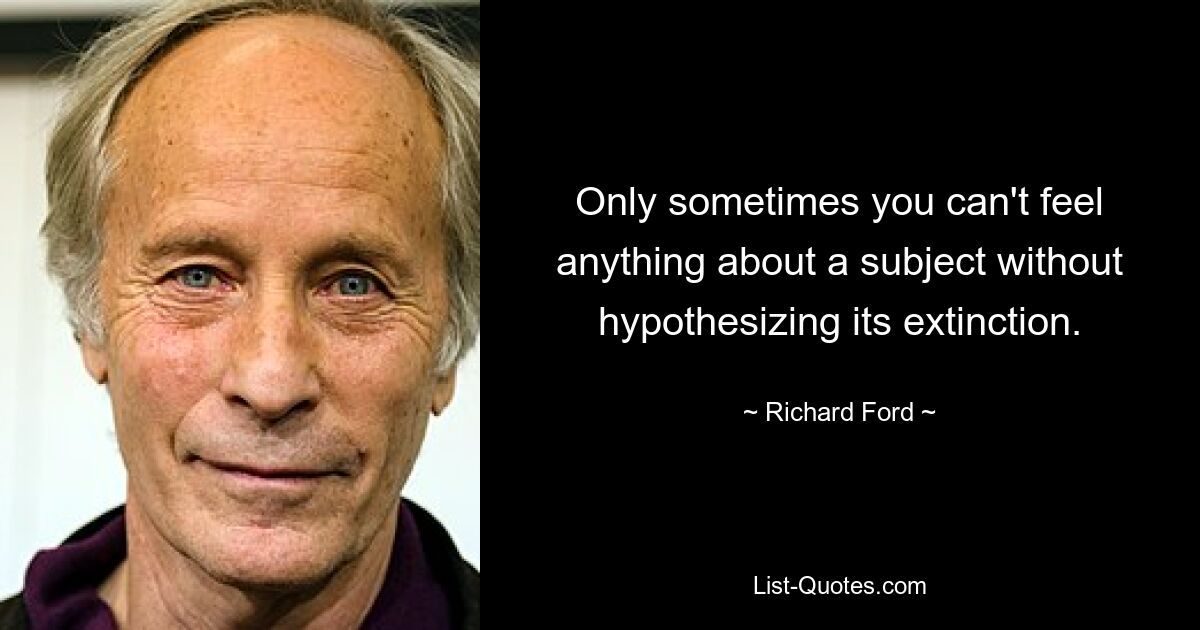 Only sometimes you can't feel anything about a subject without hypothesizing its extinction. — © Richard Ford