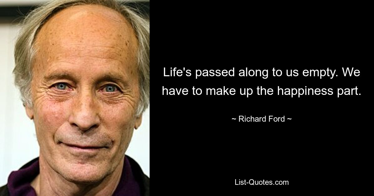 Life's passed along to us empty. We have to make up the happiness part. — © Richard Ford