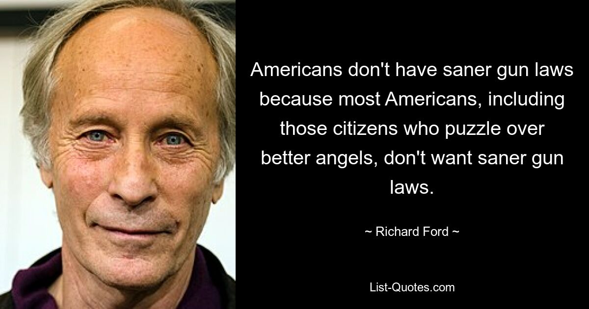 Americans don't have saner gun laws because most Americans, including those citizens who puzzle over better angels, don't want saner gun laws. — © Richard Ford