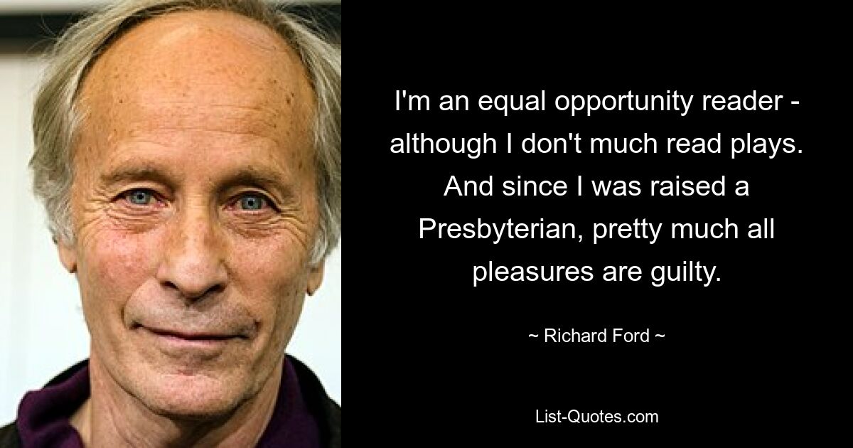 I'm an equal opportunity reader - although I don't much read plays. And since I was raised a Presbyterian, pretty much all pleasures are guilty. — © Richard Ford