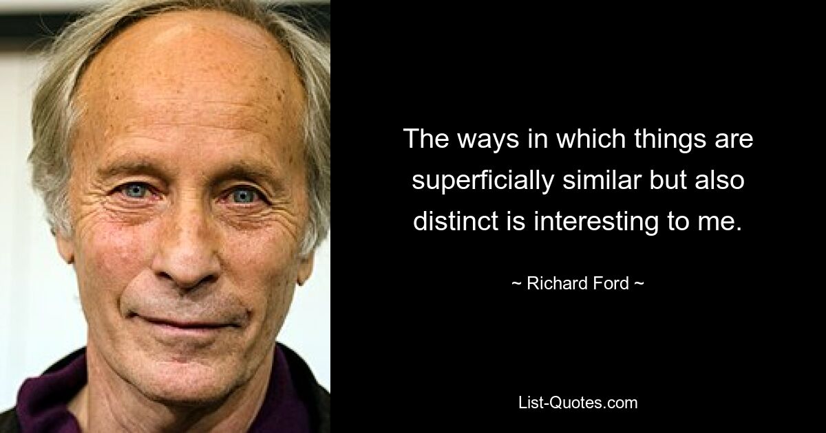 The ways in which things are superficially similar but also distinct is interesting to me. — © Richard Ford