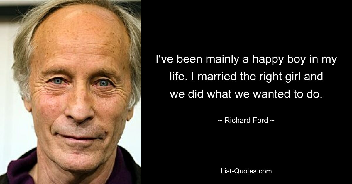 I've been mainly a happy boy in my life. I married the right girl and we did what we wanted to do. — © Richard Ford