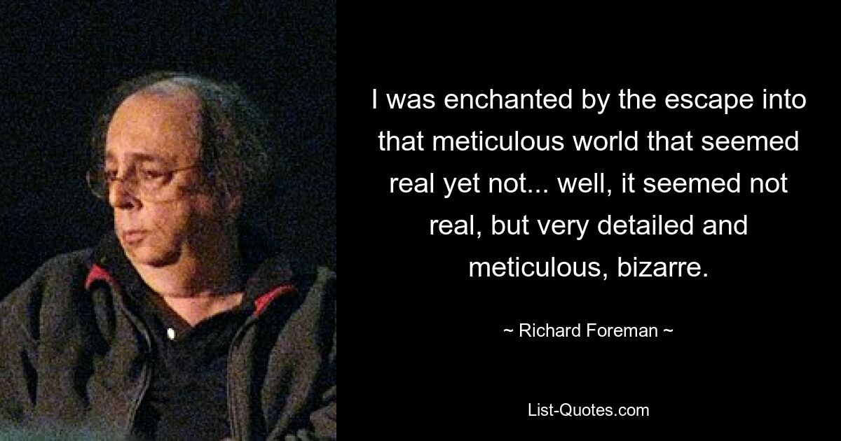 I was enchanted by the escape into that meticulous world that seemed real yet not... well, it seemed not real, but very detailed and meticulous, bizarre. — © Richard Foreman