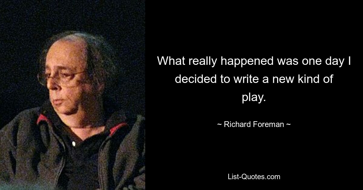 What really happened was one day I decided to write a new kind of play. — © Richard Foreman