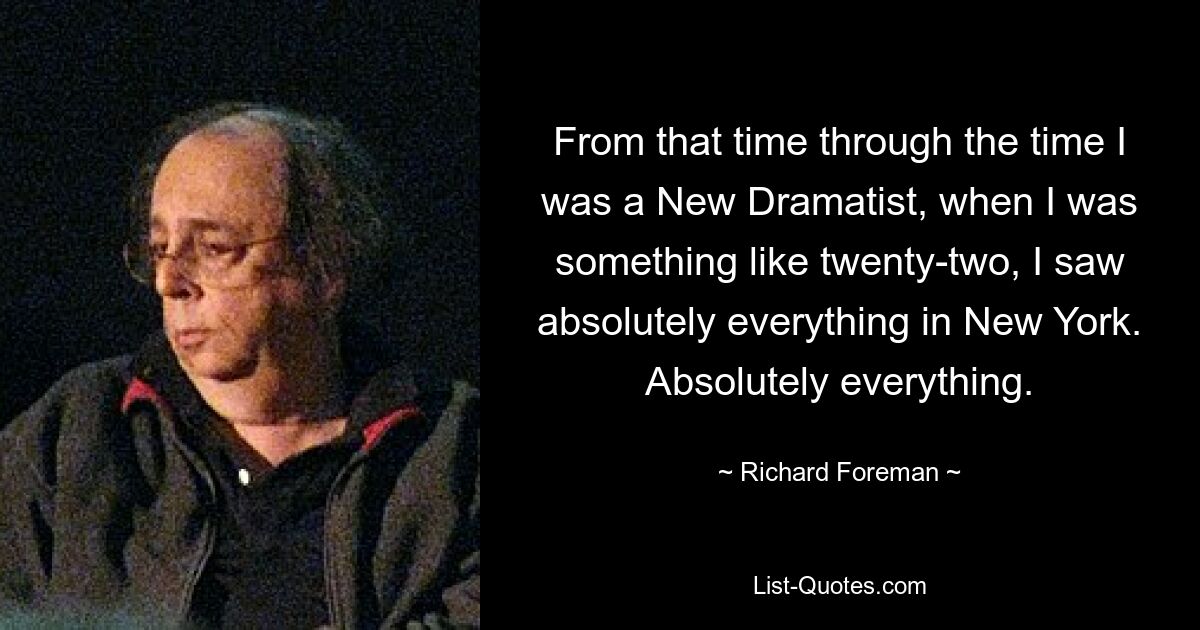 From that time through the time I was a New Dramatist, when I was something like twenty-two, I saw absolutely everything in New York. Absolutely everything. — © Richard Foreman