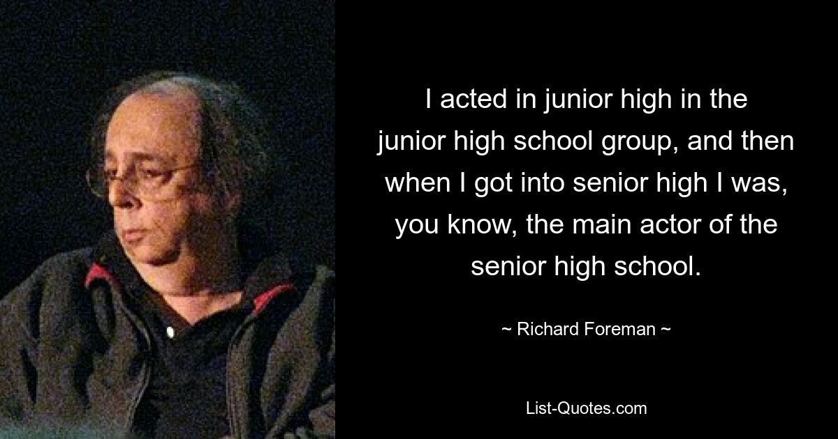 I acted in junior high in the junior high school group, and then when I got into senior high I was, you know, the main actor of the senior high school. — © Richard Foreman