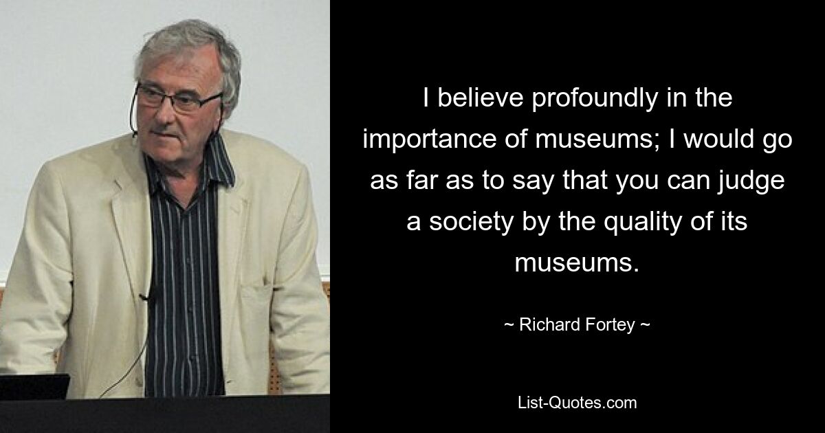 I believe profoundly in the importance of museums; I would go as far as to say that you can judge a society by the quality of its museums. — © Richard Fortey