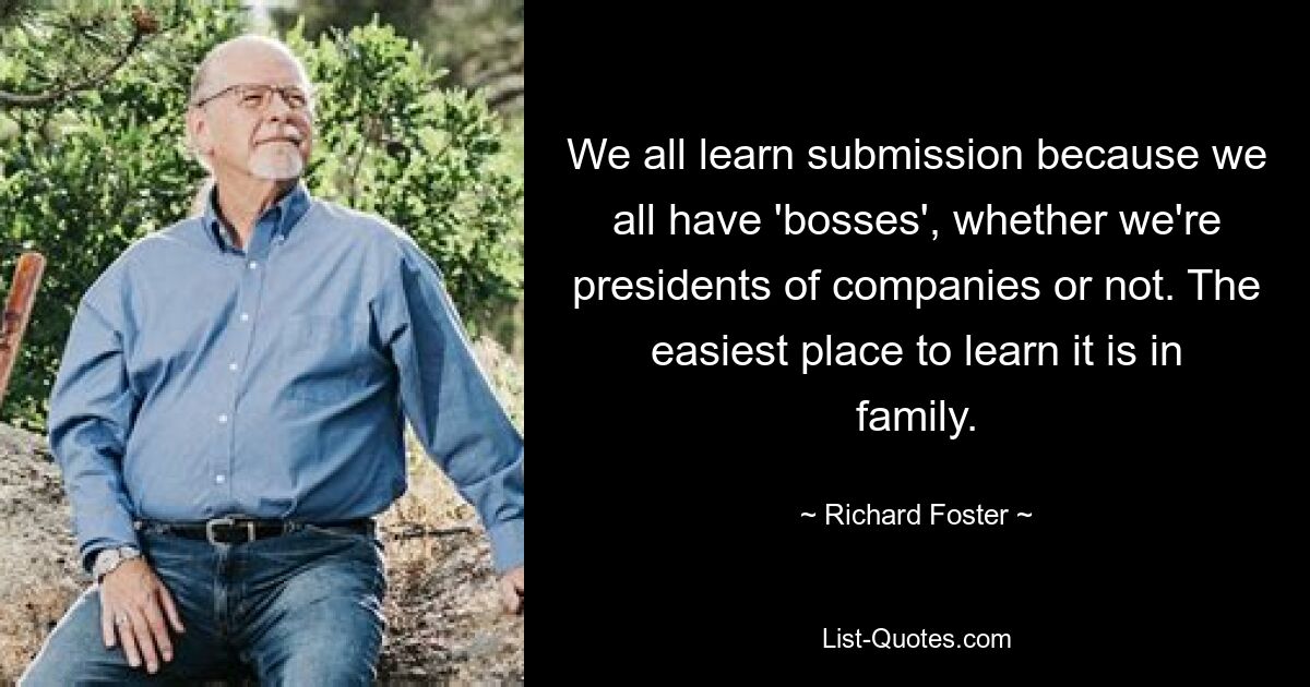 We all learn submission because we all have 'bosses', whether we're presidents of companies or not. The easiest place to learn it is in family. — © Richard Foster