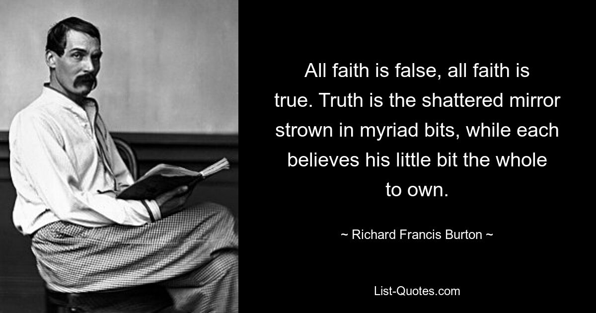 All faith is false, all faith is true. Truth is the shattered mirror strown in myriad bits, while each believes his little bit the whole to own. — © Richard Francis Burton