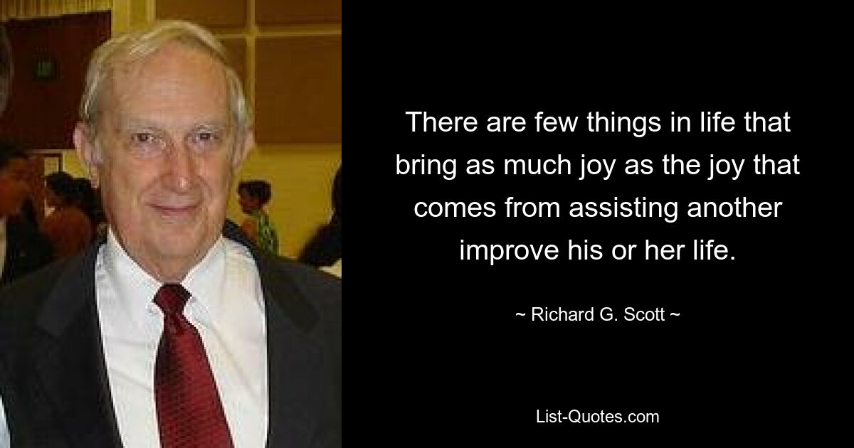 There are few things in life that bring as much joy as the joy that comes from assisting another improve his or her life. — © Richard G. Scott