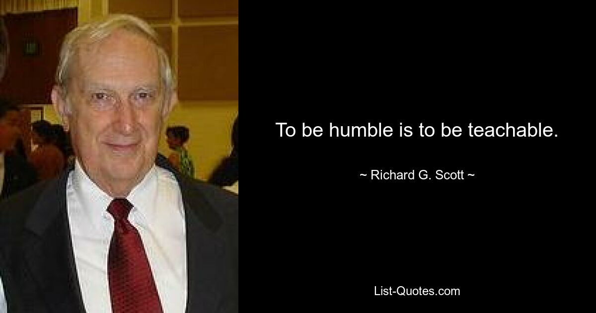 To be humble is to be teachable. — © Richard G. Scott