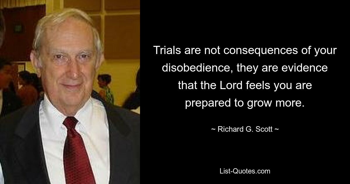 Trials are not consequences of your disobedience, they are evidence that the Lord feels you are prepared to grow more. — © Richard G. Scott