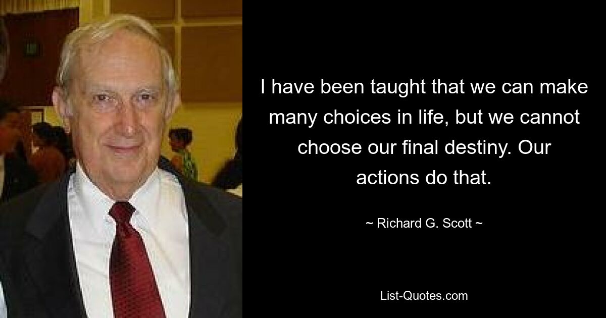 I have been taught that we can make many choices in life, but we cannot choose our final destiny. Our actions do that. — © Richard G. Scott